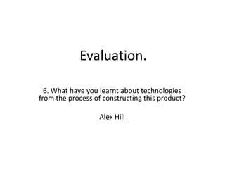 Evaluation. 6. What have you learnt about technologies from the process of constructing this product? Alex Hill 