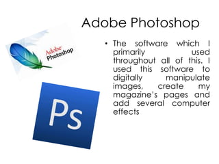 Adobe PhotoshopThe software which I primarily used throughout all of this. I used this software to digitally manipulate images, create my magazine’s pages and add several computer effects