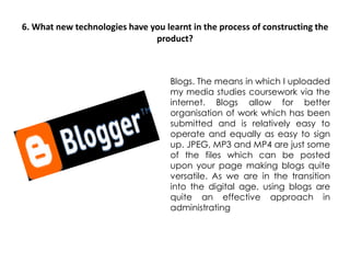 6. What new technologies have you learnt in the process of constructing the product? Blogs. The means in which I uploaded my media studies coursework via the internet. Blogs allow for better organisation of work which has been submitted and is relatively easy to operate and equally as easy to sign up. JPEG, MP3 and MP4 are just some of the files which can be posted upon your page making blogs quite versatile. As we are in the transition into the digital age, using blogs are quite an effective approach in administrating 