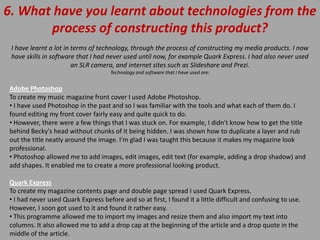 6. What have you learnt about technologies from the
       process of constructing this product?
 I have learnt a lot in terms of technology, through the process of constructing my media products. I now
 have skills in software that I had never used until now, for example Quark Express. I had also never used
                        an SLR camera, and internet sites such as Slideshare and Prezi.
                                     Technology and software that I have used are:


Adobe Photoshop
To create my music magazine front cover I used Adobe Photoshop.
• I have used Photoshop in the past and so I was familiar with the tools and what each of them do. I
found editing my front cover fairly easy and quite quick to do.
• However, there were a few things that I was stuck on. For example, I didn't know how to get the title
behind Becky's head without chunks of it being hidden. I was shown how to duplicate a layer and rub
out the title neatly around the image. I’m glad I was taught this because it makes my magazine look
professional.
• Photoshop allowed me to add images, edit images, edit text (for example, adding a drop shadow) and
add shapes. It enabled me to create a more professional looking product.

Quark Express
To create my magazine contents page and double page spread I used Quark Express.
• I had never used Quark Express before and so at first, I found it a little difficult and confusing to use.
However, I soon got used to it and found it rather easy.
• This programme allowed me to import my images and resize them and also import my text into
columns. It also allowed me to add a drop cap at the beginning of the article and a drop quote in the
middle of the article.
 