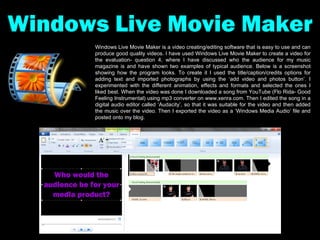 Windows Live Movie Maker Windows Live Movie Maker is a video creating/editing software that is easy to use and can produce good quality videos. I have used Windows Live Movie Maker to create a video for the evaluation- question 4, where I have discussed who the audience for my music magazine is and have shown two examples of typical audience. Below is a screenshot showing how the program looks. To create it I used the title/caption/credits options for adding text and imported photographs by using the ‘add video and photos button’. I experimented with the different animation, effects and formats and selected the ones I liked best. When the video was done I downloaded a song from YouTube (Flo Rida- Good Feeling Instrumental) using mp3 converter on www.xenra.com. Then I edited the song in a digital audio editor called ‘Audacity’, so that it was suitable for the video and then added the music over the video. Then I exported the video as a ‘Windows Media Audio’ file and posted onto my blog. 
