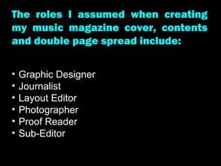 The roles I assumed when creating my music magazine cover, contents and double page spread include:  Graphic Designer Journalist Layout Editor Photographer Proof Reader Sub-Editor 