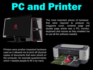 PC and Printer The most important pieces of hardware  that were required to produce my magazine cover, contents page and double page article was a PC, monitor, keyboard and mouse as they enabled me to use all the software needed. Printers were another important hardware used as it allowed me to print off physical copies of documents that were stored on the computer, for example questionnaires which I needed people to fill in by hand.  