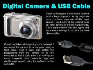 Digital Camera & USB Cable I used a Panasonic Lumix digital camera to take the photographs  for my magazine cover, contents page and double page spread. I used many of the features such as: flash, zoom and intelligent auto mode. I also experimented with shot types and the camera settings to acquire the best photographs.  Once I had taken all the photographs I wanted, I connected the camera to a computer using a USB cable. Then I copy and pasted the photographs from the camera on to the computer so that I could then start making my music magazine cover, contents page and double page spread, using the software on the computer. 