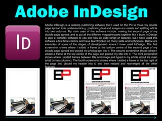 Adobe InDesign Adobe InDesign is a desktop publishing software that I used on the PC to make my double page spread look professional e.g. positioning text and images accurately and splitting article into two columns. My main uses of this software include: making the second page of my double page spread, and to put all the different magazine parts together like a book. InDesign is also a complex software to use and has an wide range of features, but I have used this software a few times before and have learnt/picked up many skills and techniques. Below are examples of some of the stages of development- where I have used InDesign. The first screenshot shows where I added a frame at the bottom centre of the second page of my double page spread and placed my photograph into it. The second screenshot shows where I added a frame at the top centre of the page and placed my title into it. The third screenshot shows where I added frames between title and image and typed in my article about the main artist (in two columns). The fourth screenshot shows where I added a frame in the top right of the page and placed my header into it, and then resized and rearranged all the other features. 