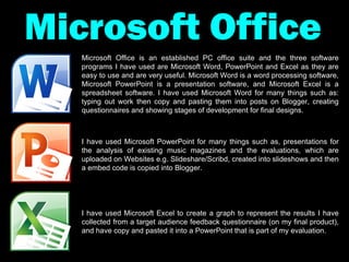 Microsoft Office Microsoft Office is an established PC office suite and the three software programs I have used are Microsoft Word, PowerPoint and Excel as they are easy to use and are very useful. Microsoft Word is a word processing software, Microsoft PowerPoint is a presentation software, and Microsoft Excel is a spreadsheet software. I have used Microsoft Word for many things such as: typing out work then copy and pasting them into posts on Blogger, creating questionnaires and showing stages of development for final designs. I have used Microsoft PowerPoint for many things such as, presentations for the analysis of existing music magazines and the evaluations, which are uploaded on Websites e.g. Slideshare/Scribd, created into slideshows and then a embed code is copied into Blogger. I have used Microsoft Excel to create a graph to represent the results I have collected from a target audience feedback questionnaire (on my final product), and have copy and pasted it into a PowerPoint that is part of my evaluation. 