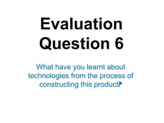 Evaluation
   Question 6
   What have you learnt about
technologies from the process of
   constructing this product?
 