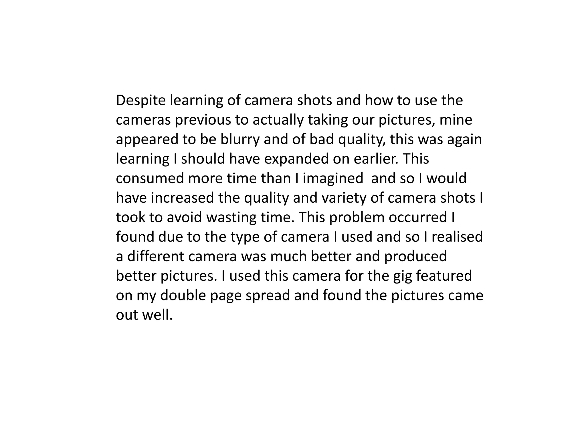 Despite learning of camera shots and how to use the
cameras previous to actually taking our pictures, mine
appeared to be blurry and of bad quality, this was again
learning I should have expanded on earlier. This
consumed more time than I imagined and so I would
have increased the quality and variety of camera shots I
took to avoid wasting time. This problem occurred I
found due to the type of camera I used and so I realised
a different camera was much better and produced
better pictures. I used this camera for the gig featured
on my double page spread and found the pictures came
out well.
 
