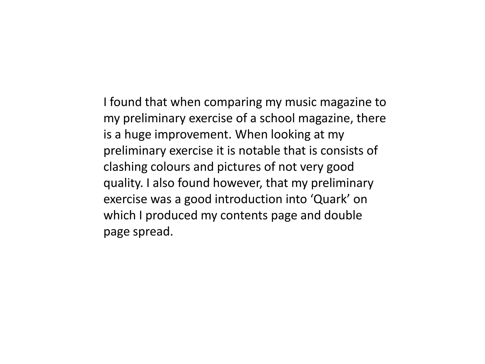 I found that when comparing my music magazine to
my preliminary exercise of a school magazine, there
is a huge improvement. When looking at my
preliminary exercise it is notable that is consists of
clashing colours and pictures of not very good
quality. I also found however, that my preliminary
exercise was a good introduction into ‘Quark’ on
which I produced my contents page and double
page spread.
 