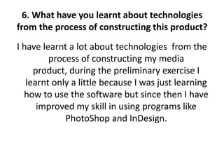 6. What have you learnt about technologies
from the process of constructing this product?
I have learnt a lot about technologies from the
         process of constructing my media
     product, during the preliminary exercise I
   learnt only a little because I was just learning
  how to use the software but since then I have
      improved my skill in using programs like
             PhotoShop and InDesign.
 