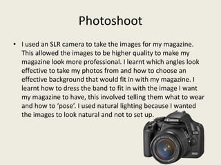 Photoshoot
• I used an SLR camera to take the images for my magazine.
  This allowed the images to be higher quality to make my
  magazine look more professional. I learnt which angles look
  effective to take my photos from and how to choose an
  effective background that would fit in with my magazine. I
  learnt how to dress the band to fit in with the image I want
  my magazine to have, this involved telling them what to wear
  and how to ‘pose’. I used natural lighting because I wanted
  the images to look natural and not to set up.
 