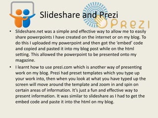 Slideshare and Prezi
• Slideshare.net was a simple and effective way to allow me to easily
  share powerpoints I have created on the internet or on my blog. To
  do this I uploaded my powerpoint and then got the ‘embed’ code
  and copied and pasted it into my blog post while on the html
  setting. This allowed the powerpoint to be presented onto my
  magazine.
• I learnt how to use prezi.com which is another way of presenting
  work on my blog. Prezi had preset templates which you type up
  your work into, then when you look at what you have typed up the
  screen will move around the template and zoom in and spin on
  certain areas of information. It’s just a fun and effective way to
  present information. It was similar to slideshare as I had to get the
  embed code and paste it into the html on my blog.
 