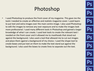Photoshop
•   I used Photoshop to produce the front cover of my magazine. This gave me the
    tools I needed to create an effective and realistic magazine cover. I used layers
    to put text and extra images over the main centre image. I also used Photoshop
    to edit the images to remove any over exposure and to make the images look
    more professional. I used many different tools in Photoshop and gained a larger
    knowledge of what I can create. I used text tools to create the relevant text I
    needed on the front cover and it allowed me to mastheads that stood out
    against the background. I also used a tool that allowed me to cut out images
    and place them against a background of my choice. I used the shape tool to
    create boxes and put text on them to make the text stand out against the
    background. I also used the boxes to create lines to separate out the text.
 