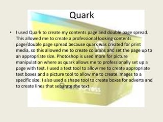 Quark
• I used Quark to create my contents page and double page spread.
  This allowed me to create a professional looking contents
  page/double page spread because quark was created for print
  media, so this allowed me to create columns and set the page up to
  an appropriate size. Photoshop is used more for picture
  manipulation where as quark allows me to professionally set up a
  page with text. I used a text tool to allow me to create appropriate
  text boxes and a picture tool to allow me to create images to a
  specific size. I also used a shape tool to create boxes for adverts and
  to create lines that separate the text.
 