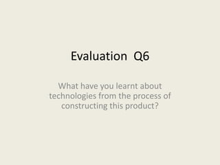 Evaluation Q6

  What have you learnt about
technologies from the process of
   constructing this product?
 