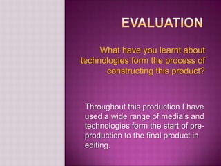 What have you learnt about
technologies form the process of
      constructing this product?



 Throughout this production I have
 used a wide range of media’s and
 technologies form the start of pre-
 production to the final product in
 editing.
 