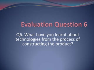 Q6. What have you learnt about
technologies from the process of
   constructing the product?
 