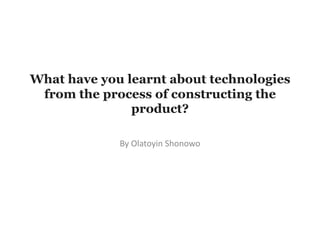 By Olatoyin Shonowo
What have you learnt about technologies
from the process of constructing the
product?
 