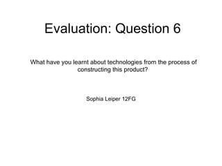 Evaluation: Question 6
Sophia Leiper 12FG
What have you learnt about technologies from the process of
constructing this product?
 