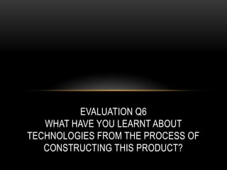 EVALUATION Q6
WHAT HAVE YOU LEARNT ABOUT
TECHNOLOGIES FROM THE PROCESS OF
CONSTRUCTING THIS PRODUCT?
 