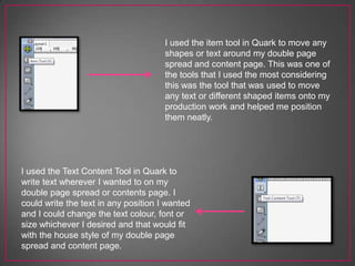 I used the item tool in Quark to move any
shapes or text around my double page
spread and content page. This was one of
the tools that I used the most considering
this was the tool that was used to move
any text or different shaped items onto my
production work and helped me position
them neatly.
I used the Text Content Tool in Quark to
write text wherever I wanted to on my
double page spread or contents page. I
could write the text in any position I wanted
and I could change the text colour, font or
size whichever I desired and that would fit
with the house style of my double page
spread and content page.
 