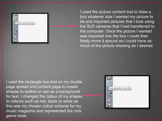 I used the picture content tool to draw a
box whatever size I wanted my picture to
be and imported pictures that I took using
the SLR cameras that I had transferred to
the computer. Once the picture I wanted
was imported into the box I could then
freely move it around so I could have as
much of the picture showing as I desired.
I used the rectangle box tool on my double
page spread and content page to create
shapes to outline or use as a background
for text. I changed the colour of my shapes
to colours such as red, black or white as
this was my chosen colour scheme for my
music magazine and represented the rock
genre most.
 