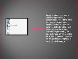 I used the table tool on my
double page spread and
content page. I used the table
tool on my content page to
create columns to have an
organised structure like most
magazines do. I used the
columns to position my text
and pictures neatly. I used the
table tool to use columns also
on my double page spread to
organise my interview.
 
