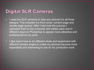 • I used the SLR cameras to take any pictures for all three
designs. This included my front cover, content page and
double page spread. After I had took the pictures I
uploaded them to the computer and edited each one in
different ways on Photoshop to appear more attractive and
professional on my work.
• I also learnt how to do different shots and experiment with
different camera angles to make my pictures become more
expectable and interesting to use on my production work.
 