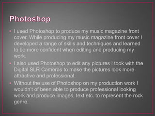 • I used Photoshop to produce my music magazine front
cover. While producing my music magazine front cover I
developed a range of skills and techniques and learned
to be more confident when editing and producing my
work.
• I also used Photoshop to edit any pictures I took with the
Digital SLR Cameras to make the pictures look more
attractive and professional.
• Without the use of Photoshop on my production work I
wouldn’t of been able to produce professional looking
work and produce images, text etc. to represent the rock
genre.
 