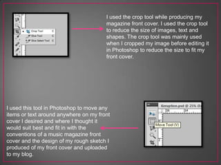 I used the crop tool while producing my
magazine front cover. I used the crop tool
to reduce the size of images, text and
shapes. The crop tool was mainly used
when I cropped my image before editing it
in Photoshop to reduce the size to fit my
front cover.
I used this tool in Photoshop to move any
items or text around anywhere on my front
cover I desired and where I thought it
would suit best and fit in with the
conventions of a music magazine front
cover and the design of my rough sketch I
produced of my front cover and uploaded
to my blog.
 