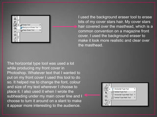 I used the background eraser tool to erase
bits of my cover stars hair. My cover stars
hair covered over the masthead, which is a
common convention on a magazine front
cover. I used the background eraser to
make it look more realistic and clear over
the masthead.
The horizontal type tool was used a lot
while producing my front cover in
Photoshop. Whatever text that I wanted to
put on my front cover I used this tool to do
so. It helped me to change the font, colour
and size of my text wherever I choose to
place it. I also used it when I wrote the
subheading under my main cover line and I
choose to turn it around on a slant to make
it appear more interesting to the audience.
 
