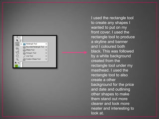 I used the rectangle tool
to create any shapes I
wanted to put on my
front cover. I used the
rectangle tool to produce
a skyline and banner
and I coloured both
black. This was followed
by a white background
created from the
rectangle tool under my
masthead. I used the
rectangle tool to also
create a other
background for the price
and date and outlining
other shapes to make
them stand out more
clearer and look more
neater and interesting to
look at.
 