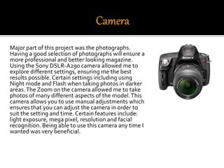 Major part of this project was the photographs.
Having a good selection of photographs will ensure a
more professional and better looking magazine.
Using the Sony DSLR-A290 camera allowed me to
explore different settings, ensuring me the best
results possible.Certain settings including using
Night mode and Flash when taking photos in darker
areas.The Zoom on the camera allowed me to take
photos of many different aspects of the model.This
camera allows you to use manual adjustments which
ensures that you can adjust the camera in order to
suit the setting and time. Certain features include:
light exposure, mega pixel, resolution and facial
recognition. Being able to use this camera any time I
wanted was very beneficial.
 