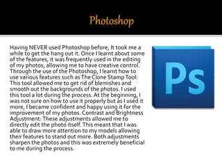 Having NEVER used Photoshop before, It took me a
while to get the hang out it. Once I learnt about some
of the features, it was frequently used in the editing
of my photos, allowing me to have creative control.
Through the use of the Photoshop, I learnt how to
use various features such asThe Clone StampTool:
This tool allowed me to get rid of blemishes and
smooth out the backgrounds of the photos. I used
this tool a lot during the process.At the beginning, I
was not sure on how to use it properly but as I used it
more, I became confident and happy using it for the
improvement of my photos.Contrast and Brightness
Adjustment:These adjustments allowed me to
directly edit the photo itself.This meant that I was
able to draw more attention to my models allowing
their features to stand out more. Both adjustments
sharpen the photos and this was extremely beneficial
to me during the process.
 