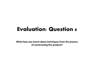 Evaluation: Question 6
What have you learnt about techniques from the process
of constructing this product?
 