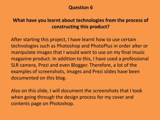 Question 6
What have you learnt about technologies from the process of
constructing this product?
After starting this project, I have learnt how to use certain
technologies such as Photoshop and PhotoPlus in order alter or
manipulate images that I would want to use on my final music
magazine product. In addition to this, I have used a professional
SLR camera, Prezi and even Blogger. Therefore, a lot of the
examples of screenshots, images and Prezi slides have been
documented on this blog.
Also on this slide, I will document the screenshots that I took
when going through the design process for my cover and
contents page on Photoshop.
 