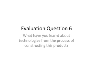 Evaluation Question 6
What have you learnt about
technologies from the process of
constructing this product?
 