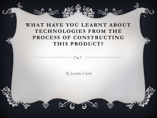 WHAT HAVE YOU LEARNT ABOUT
TECHNOLOGIES FROM THE
PROCESS OF CONSTRUCTING
THIS PRODUCT?
By Jasmine Clark
 