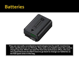They are not really considered as technologies but its worth mentioning
their significance on our filming.They were very helpful when the camera
charge was low. When we were far from the technicians office, this was
very good because we didn't have to go back to change our batteries as
we had spare ones in the bag.
 