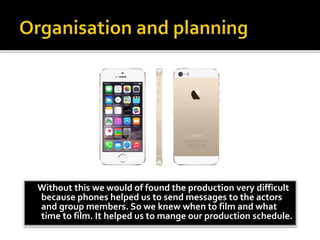 Without this we would of found the production very difficult
because phones helped us to send messages to the actors
and group members. So we knew when to film and what
time to film. It helped us to mange our production schedule.
 