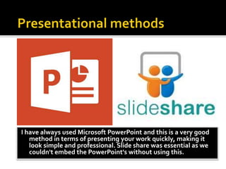 I have always used Microsoft PowerPoint and this is a very good
method in terms of presenting your work quickly, making it
look simple and professional. Slide share was essential as we
couldn't embed the PowerPoint's without using this.
 