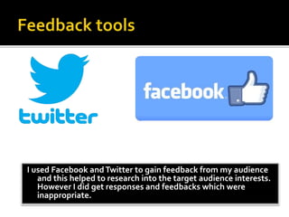 I used Facebook andTwitter to gain feedback from my audience
and this helped to research into the target audience interests.
However I did get responses and feedbacks which were
inappropriate.
 