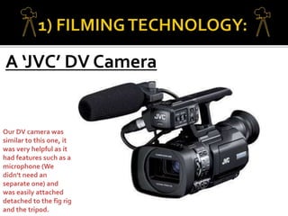 A ‘JVC’ DV Camera
Our DV camera was
similar to this one, it
was very helpful as it
had features such as a
microphone (We
didn't need an
separate one) and
was easily attached
detached to the fig rig
and the tripod.
 