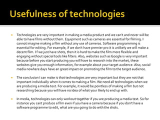  Technologies are very important in making a media product and we can’t and never will be
able to have films without them. Equipment such as cameras are essential for filming. I
cannot imagine making a film without any use of cameras. Software programming is
essential for editing. For example, if we don't have premier pro it is unlikely we will make a
decent film. I f we just have shots, then it is hard to make the film more flexible and
engaging without special tools like filters. Also, websites such as Google is very important
because before you start producing you will have to research into the market, these
websites give you enough information, for example about your target audience. Also, social
media nowhere days have an great impact on promoting the film to the target audience.
 The conclusion I can make is that technologies are very important but they are not that
important individually when it comes to making a film. We need all technologies when we
are producing a media text. For example, it would be pointless of making a film but not
researching because you will have no idea of what your likely to end up with.
 In media, technologies can only workout together if you are producing a media text. So for
instance you cant produce a film even if you have a camera because if you don't have a
software programme to edit, what are you going to do with the shots.
 