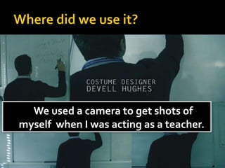 We used a camera to get shots of
myself when I was acting as a teacher.
 