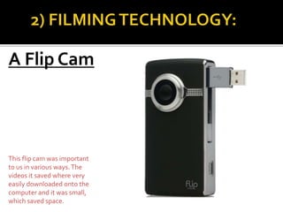 A Flip Cam
This flip cam was important
to us in various ways.The
videos it saved where very
easily downloaded onto the
computer and it was small,
which saved space.
 