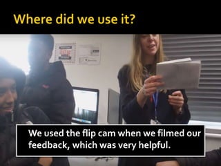 We used the flip cam when we filmed our
feedback, which was very helpful.
 