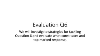 Evaluation Q6
We will investigate strategies for tackling
Question 6 and evaluate what constitutes and
top marked response.
 