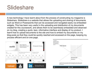 Slideshare
A new technology I have learnt about from the process of constructing my magazine is
Slideshare. Slideshare is a website that allows the uploading and sharing of documents
such as Word or Powerpoints that can be accessed and navigated easily via embedded
widgets. This has been very useful in the uploading and distribution of my documents
created for this coursework, and allows them to be seamlessly embedded and observed
on my blog, creating a quick, lean, informative interface and display of my product. I
learnt how to upload documents to the site and how to embed my documents on my
blog posts so that they could be quickly reached and accessed on the page, keeping my
process efficient and on one page.
 
