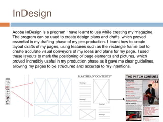 InDesign
Adobe InDesign is a program I have learnt to use while creating my magazine.
The program can be used to create design plans and drafts, which proved
essential in my drafting phase of my pre-production. I learnt how to create
layout drafts of my pages, using features such as the rectangle frame tool to
create accurate visual conveyors of my ideas and plans for my page. I used
these layouts to mark the positioning of page elements and pictures, which
proved incredibly useful in my production phase as it gave me clear guidelines,
allowing my pages to be structured and accurate to my intentions.
 